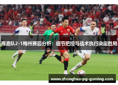 海港队2-1梅州赛后分析：细节把控与战术执行决定胜局