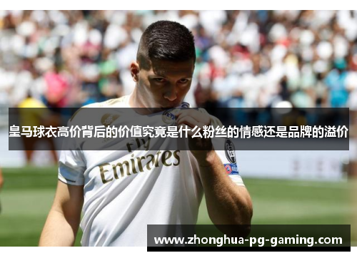 皇马球衣高价背后的价值究竟是什么粉丝的情感还是品牌的溢价