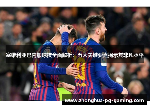 塞维利亚巴内加球技全面解析：五大关键要点揭示其非凡水平