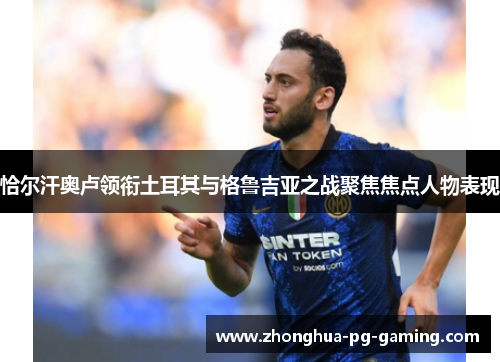 恰尔汗奥卢领衔土耳其与格鲁吉亚之战聚焦焦点人物表现