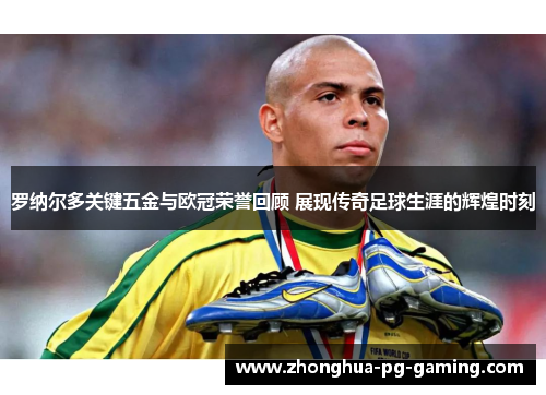罗纳尔多关键五金与欧冠荣誉回顾 展现传奇足球生涯的辉煌时刻