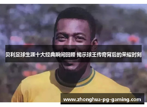 贝利足球生涯十大经典瞬间回顾 揭示球王传奇背后的荣耀时刻