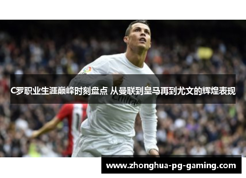 C罗职业生涯巅峰时刻盘点 从曼联到皇马再到尤文的辉煌表现