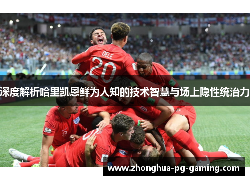 深度解析哈里凯恩鲜为人知的技术智慧与场上隐性统治力