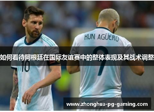 如何看待阿根廷在国际友谊赛中的整体表现及其战术调整