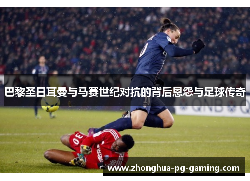 巴黎圣日耳曼与马赛世纪对抗的背后恩怨与足球传奇 巴黎圣日耳曼与马赛世纪对抗的背后恩怨与足球传奇