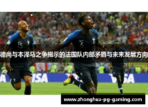 德尚与本泽马之争揭示的法国队内部矛盾与未来发展方向 德尚与本泽马之争揭示的法国队内部矛盾与未来发展方向