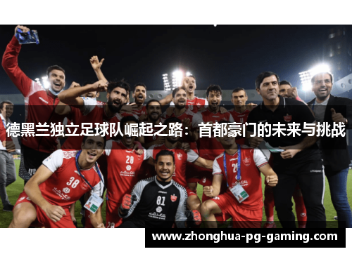 德黑兰独立足球队崛起之路:首都豪门的未来与挑战 德黑兰独立足球队崛起之路:首都豪门的未来与挑战