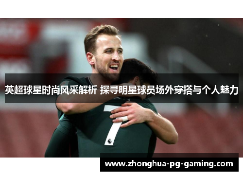 英超球星时尚风采解析 探寻明星球员场外穿搭与个人魅力
