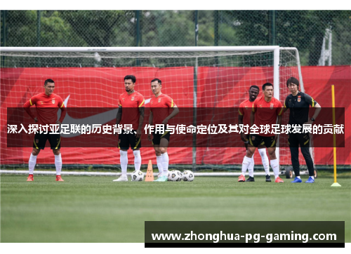 深入探讨亚足联的历史背景、作用与使命定位及其对全球足球发展的贡献