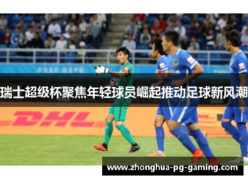 瑞士超级杯聚焦年轻球员崛起推动足球新风潮 瑞士超级杯聚焦年轻球员崛起推动足球新风潮