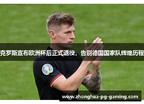 克罗斯宣布欧洲杯后正式退役，告别德国国家队辉煌历程
