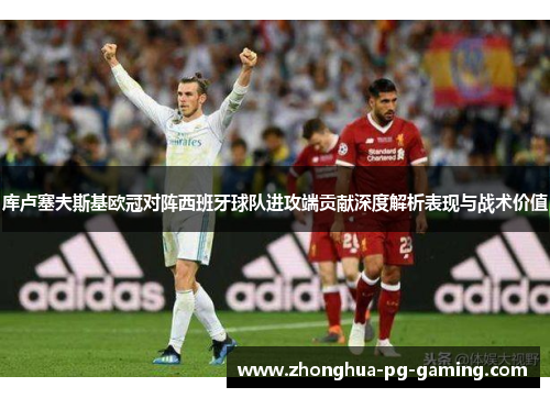 库卢塞夫斯基欧冠对阵西班牙球队进攻端贡献深度解析表现与战术价值