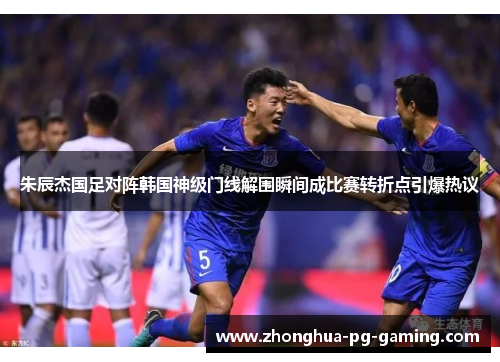 朱辰杰国足对阵韩国神级门线解围瞬间成比赛转折点引爆热议 朱辰杰国足对阵韩国神级门线解围瞬间成比赛转折点引爆热议
